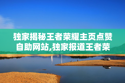 独家揭秘王者荣耀主页点赞自助网站,独家报道王者荣耀达人必备：轻松获取主页点赞的自助神器！